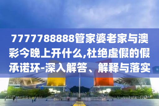 7777788888管家婆老家與澳彩今晚上開什么,杜絕虛假的假承諾環-深入解答、解釋與落實